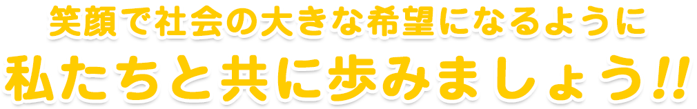 笑顔で社会の大きな希望になるように私たちと共に歩みましょう!!